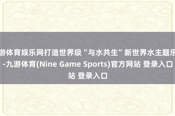 九游体育娱乐网打造世界级“与水共生”新世界水主题乐土-九游体育(Nine Game Sports)官方网站 登录入口