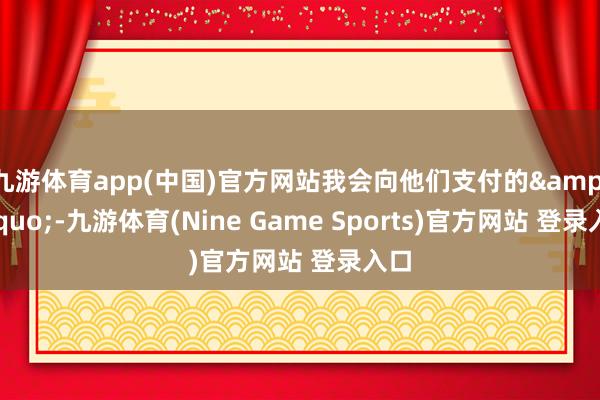 九游体育app(中国)官方网站我会向他们支付的&rdquo;-九游体育(Nine Game Sports)官方网站 登录入口