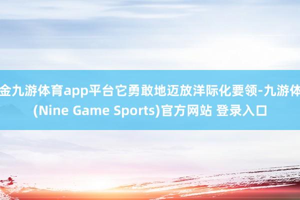 现金九游体育app平台它勇敢地迈放洋际化要领-九游体育(Nine Game Sports)官方网站 登录入口