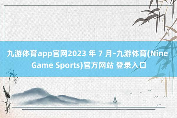 九游体育app官网2023 年 7 月-九游体育(Nine Game Sports)官方网站 登录入口