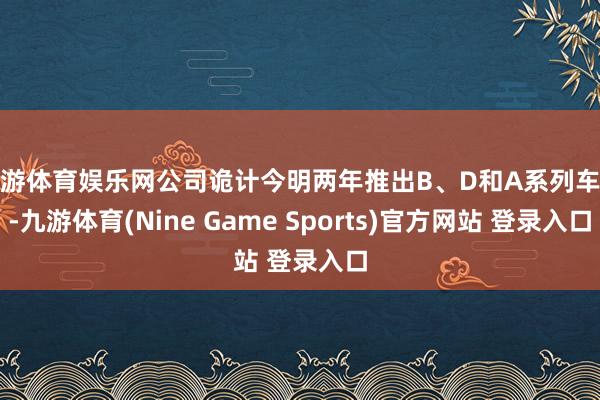 九游体育娱乐网公司诡计今明两年推出B、D和A系列车型-九游体育(Nine Game Sports)官方网站 登录入口