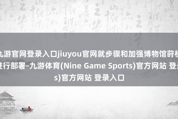 九游官网登录入口jiuyou官网就步骤和加强博物馆莳植责任进行部署-九游体育(Nine Game Sports)官方网站 登录入口