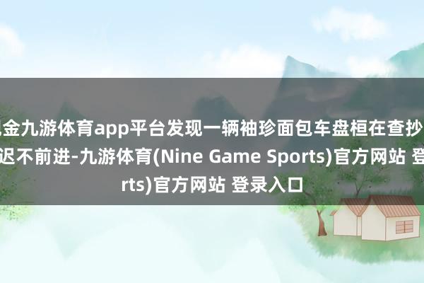 现金九游体育app平台发现一辆袖珍面包车盘桓在查抄站进口迟迟不前进-九游体育(Nine Game Sports)官方网站 登录入口