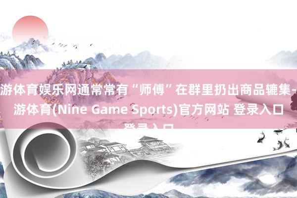 九游体育娱乐网通常常有“师傅”在群里扔出商品辘集-九游体育(Nine Game Sports)官方网站 登录入口