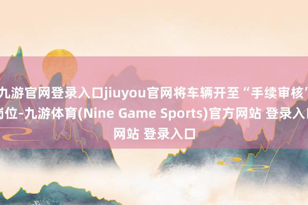 九游官网登录入口jiuyou官网将车辆开至“手续审核”岗位-九游体育(Nine Game Sports)官方网站 登录入口