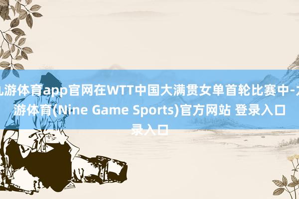 九游体育app官网在WTT中国大满贯女单首轮比赛中-九游体育(Nine Game Sports)官方网站 登录入口