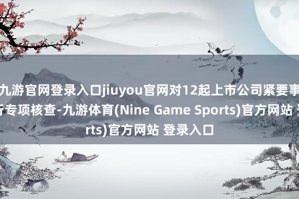 九游官网登录入口jiuyou官网对12起上市公司紧要事项等进行专项核查-九游体育(Nine Game Sports)官方网站 登录入口